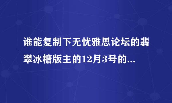 谁能复制下无忧雅思论坛的翡翠冰糖版主的12月3号的预测给我```我打不开哪个网站