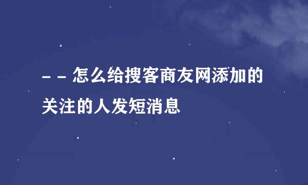 - - 怎么给搜客商友网添加的关注的人发短消息