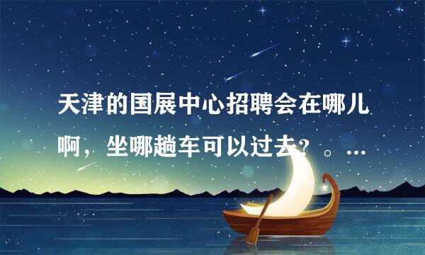 天津的国展中心招聘会在哪儿啊，坐哪趟车可以过去？。。急急急。。。