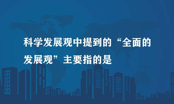 科学发展观中提到的“全面的发展观”主要指的是