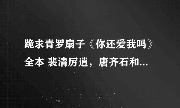 跪求青罗扇子《你还爱我吗》全本 裴清厉逍，唐齐石和其他番外等