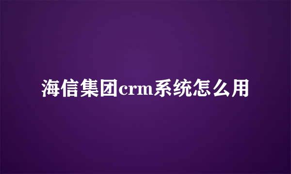 海信集团crm系统怎么用