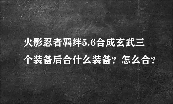 火影忍者羁绊5.6合成玄武三个装备后合什么装备？怎么合？