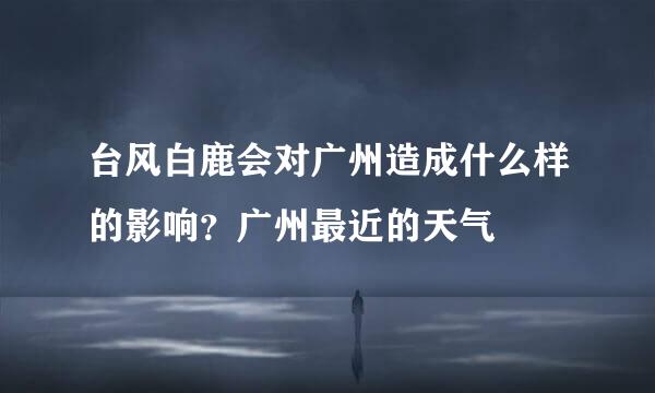 台风白鹿会对广州造成什么样的影响？广州最近的天气