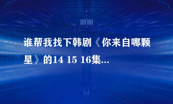 谁帮我找下韩剧《你来自哪颗星》的14 15 16集。 麻烦帮我找下,我不看,是被人威胁的。谢谢各位。