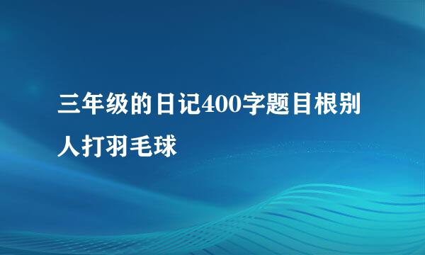 三年级的日记400字题目根别人打羽毛球