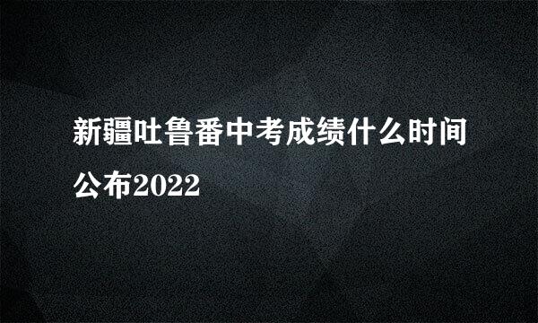 新疆吐鲁番中考成绩什么时间公布2022