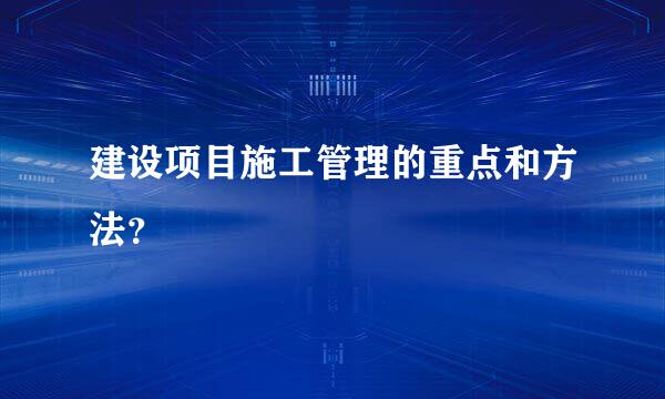 建设项目施工管理的重点和方法？