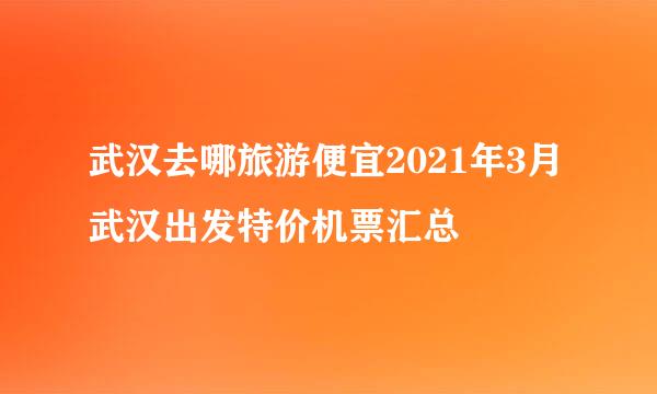 武汉去哪旅游便宜2021年3月武汉出发特价机票汇总