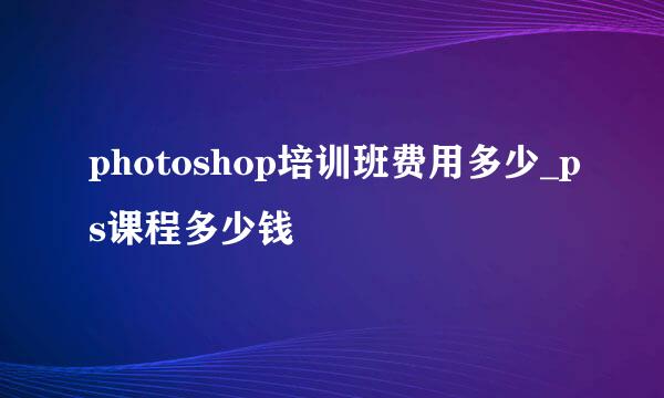 photoshop培训班费用多少_ps课程多少钱