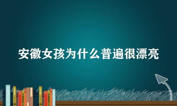 安徽女孩为什么普遍很漂亮