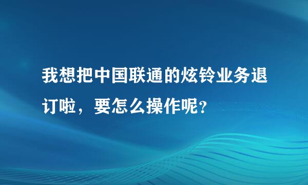 我想把中国联通的炫铃业务退订啦，要怎么操作呢？