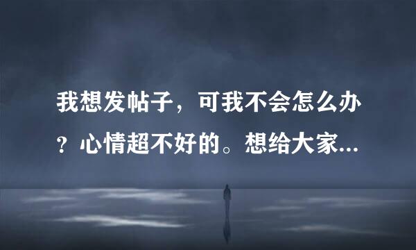 我想发帖子，可我不会怎么办？心情超不好的。想给大家分享下。