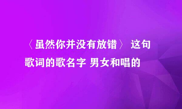 〈虽然你并没有放错〉 这句歌词的歌名字 男女和唱的