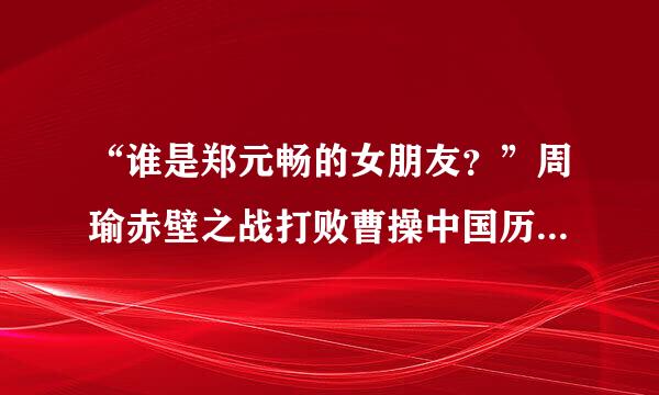 “谁是郑元畅的女朋友？”周瑜赤壁之战打败曹操中国历史上的经典战例