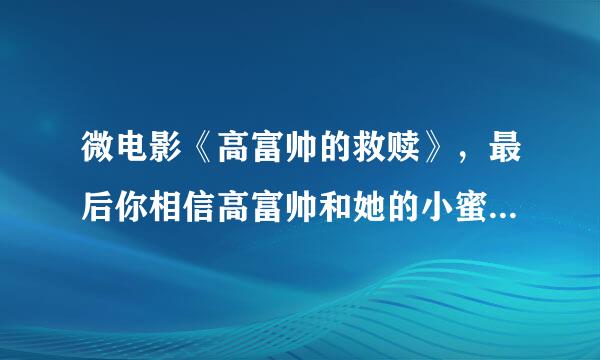 微电影《高富帅的救赎》，最后你相信高富帅和她的小蜜能在一起吗？一个多情的人永远靠不住。