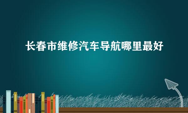 长春市维修汽车导航哪里最好