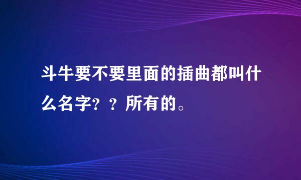 斗牛要不要里面的插曲都叫什么名字？？所有的。