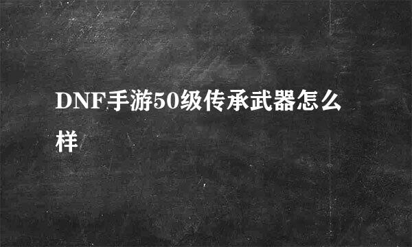 DNF手游50级传承武器怎么样