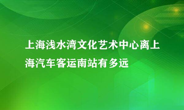 上海浅水湾文化艺术中心离上海汽车客运南站有多远