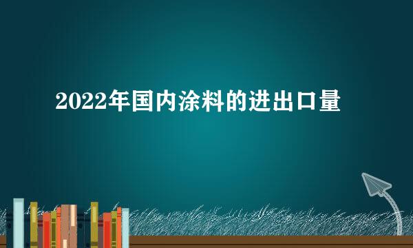 2022年国内涂料的进出口量