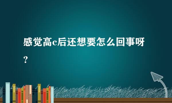 感觉高c后还想要怎么回事呀？