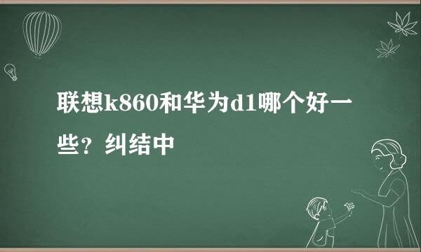 联想k860和华为d1哪个好一些？纠结中