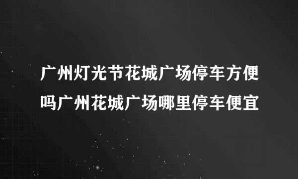 广州灯光节花城广场停车方便吗广州花城广场哪里停车便宜