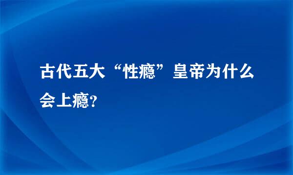 古代五大“性瘾”皇帝为什么会上瘾？