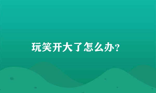 玩笑开大了怎么办？