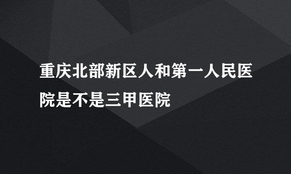 重庆北部新区人和第一人民医院是不是三甲医院