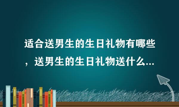 适合送男生的生日礼物有哪些，送男生的生日礼物送什么比较适合？