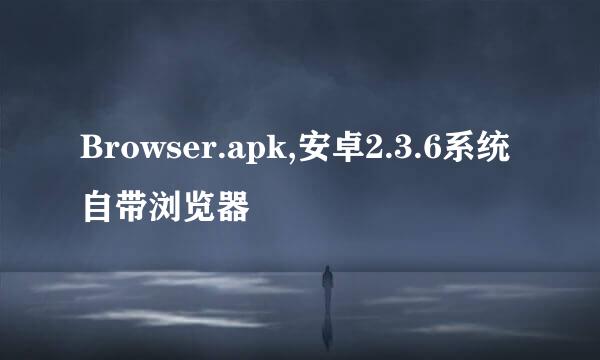 Browser.apk,安卓2.3.6系统自带浏览器