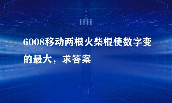 6008移动两根火柴棍使数字变的最大，求答案