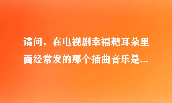 请问，在电视剧幸福耙耳朵里面经常发的那个插曲音乐是什么？这个音乐在很多什么晚会等等都会有。请问是什