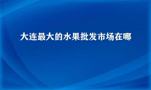 大连最大的水果批发市场在哪