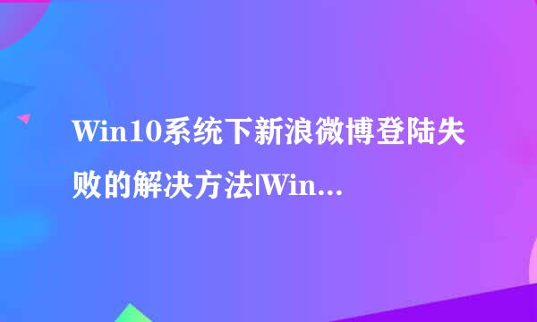 Win10系统下新浪微博登陆失败的解决方法|Win10新浪微博登陆失败如何解决