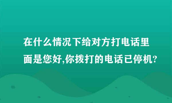 在什么情况下给对方打电话里面是您好,你拨打的电话已停机?