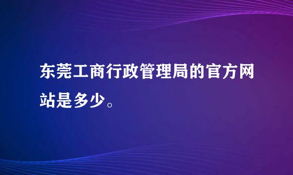 东莞工商行政管理局的官方网站是多少。