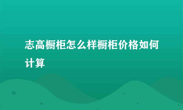 志高橱柜怎么样橱柜价格如何计算