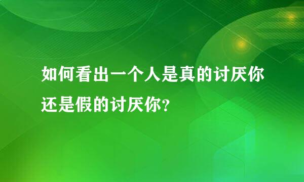 如何看出一个人是真的讨厌你还是假的讨厌你？