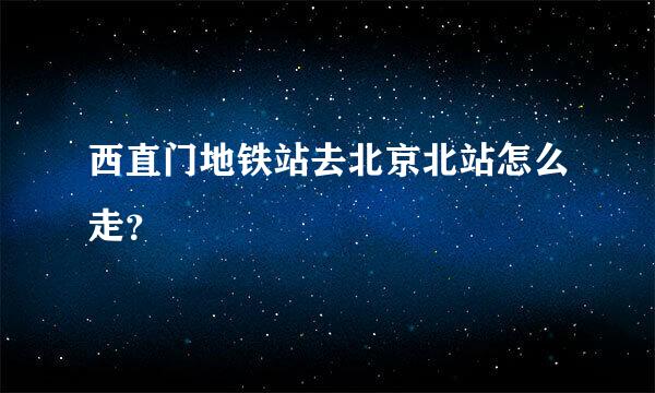 西直门地铁站去北京北站怎么走？