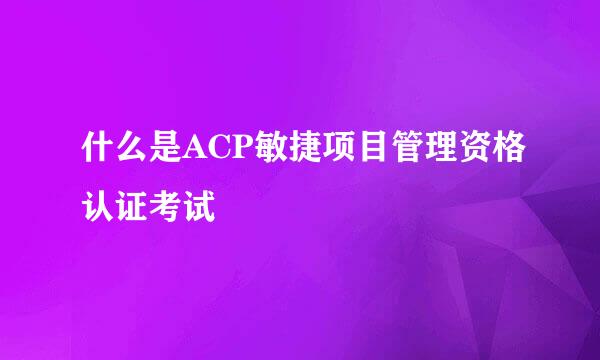 什么是ACP敏捷项目管理资格认证考试