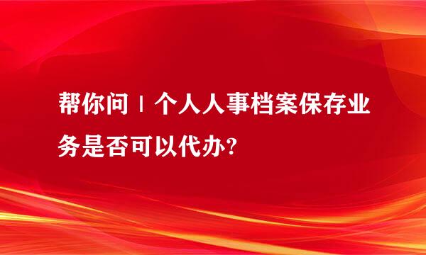 帮你问｜个人人事档案保存业务是否可以代办?