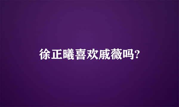 徐正曦喜欢戚薇吗?