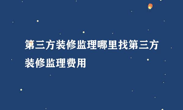 第三方装修监理哪里找第三方装修监理费用