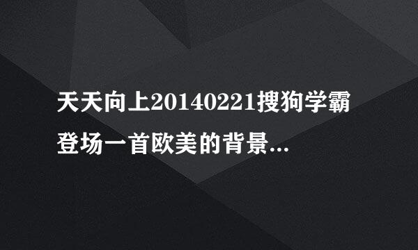 天天向上20140221搜狗学霸登场一首欧美的背景音乐叫什么名字？