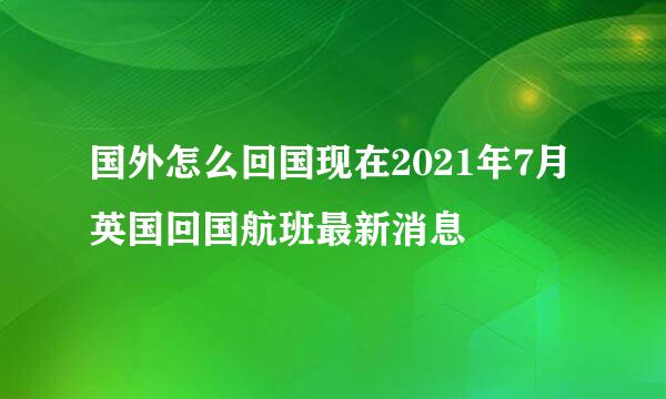 国外怎么回国现在2021年7月英国回国航班最新消息