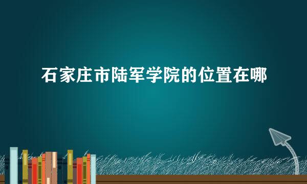 石家庄市陆军学院的位置在哪