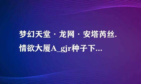 梦幻天堂·龙网·安塔芮丝.情欲大厦A_gjr种子下载地址有么？有发必采纳